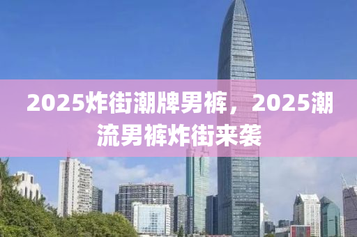 2025炸街潮牌男褲，2025潮流男褲炸街來襲