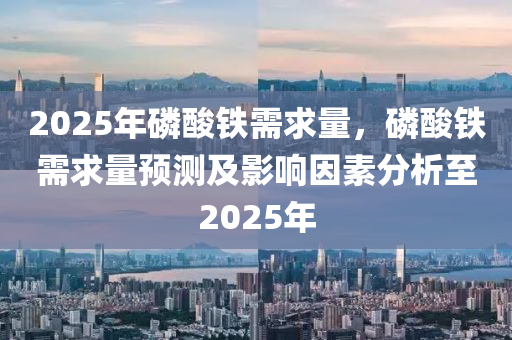 2025年磷酸鐵需求量，磷酸鐵需求量預測及影響因素分析至2025年