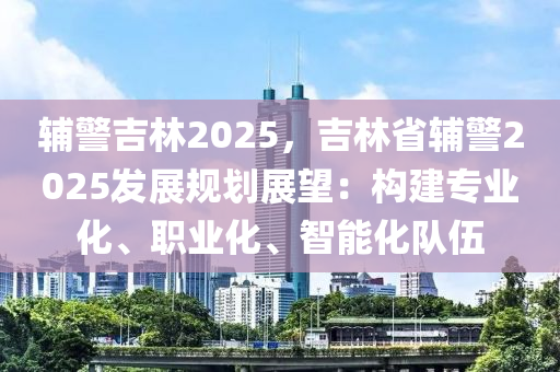 輔警吉林2025，吉林省輔警2025發(fā)展規(guī)劃展望：構(gòu)建專業(yè)化、職業(yè)化、智能化隊伍