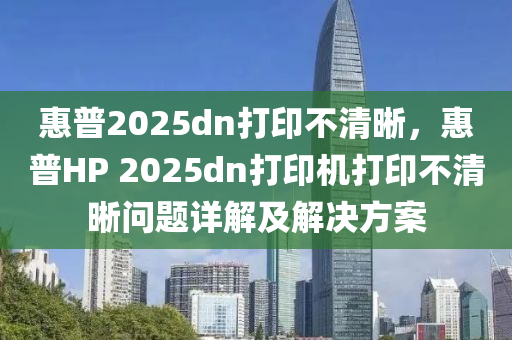 惠普2025dn打印不清晰，惠普HP 2025dn打印機打印不清晰問題詳解及解決方案