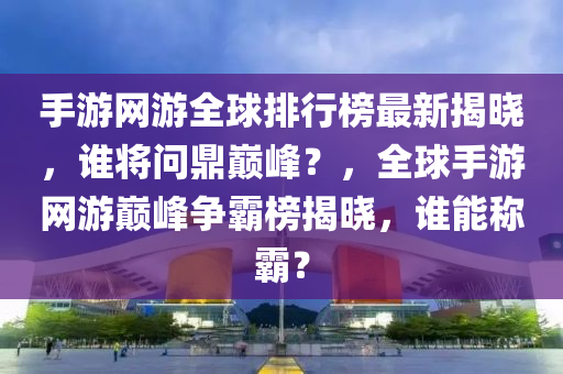 手游網(wǎng)游全球排行榜最新揭曉，誰將問鼎巔峰？，全球手游網(wǎng)游巔峰爭霸榜揭曉，誰能稱霸？