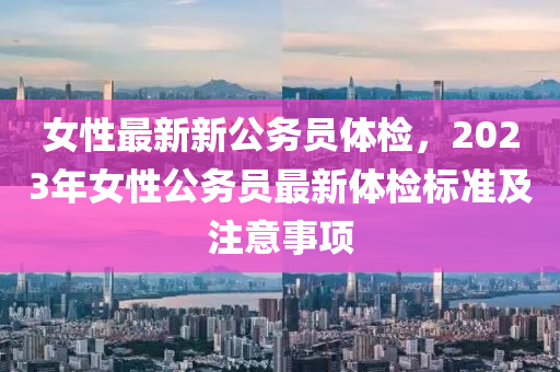 女性最新新公務(wù)員體檢，2023年女性公務(wù)員最新體檢標準及注意事項