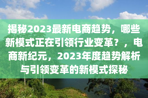 揭秘2023最新電商趨勢，哪些新模式正在引領(lǐng)行業(yè)變革？，電商新紀(jì)元，2023年度趨勢解析與引領(lǐng)變革的新模式探秘