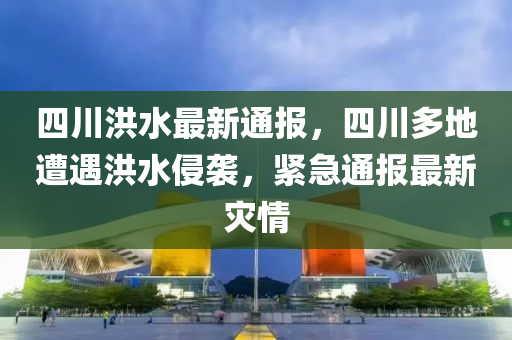 四川洪水最新通報(bào)，四川多地遭遇洪水侵襲，緊急通報(bào)最新災(zāi)情