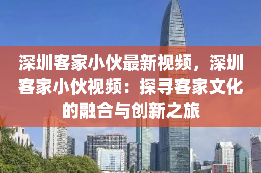 深圳客家小伙最新視頻，深圳客家小伙視頻：探尋客家文化的融合與創(chuàng)新之旅