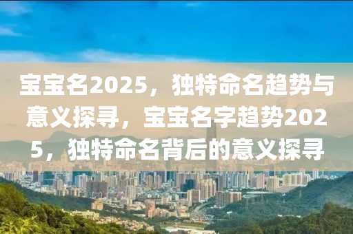 寶寶名2025，獨特命名趨勢與意義探尋，寶寶名字趨勢2025，獨特命名背后的意義探尋