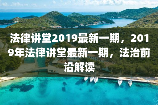 法律講堂2019最新一期，2019年法律講堂最新一期，法治前沿解讀