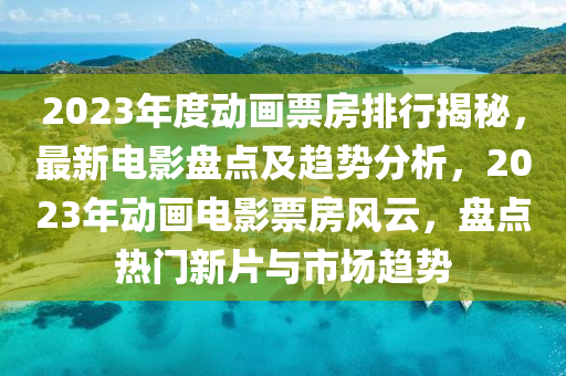 2023年度動畫票房排行揭秘，最新電影盤點及趨勢分析，2023年動畫電影票房風云，盤點熱門新片與市場趨勢