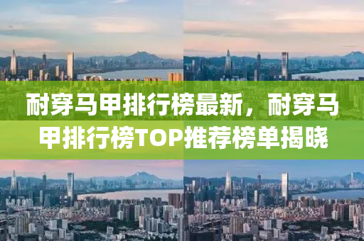 耐穿馬甲排行榜最新，耐穿馬甲排行榜TOP推薦榜單揭曉