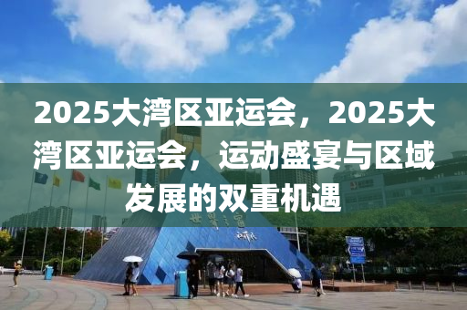 2025大灣區(qū)亞運(yùn)會，2025大灣區(qū)亞運(yùn)會，運(yùn)動盛宴與區(qū)域發(fā)展的雙重機(jī)遇