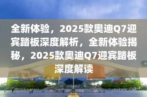 全新體驗，2025款奧迪Q7迎賓踏板深度解析，全新體驗揭秘，2025款奧迪Q7迎賓踏板深度解讀