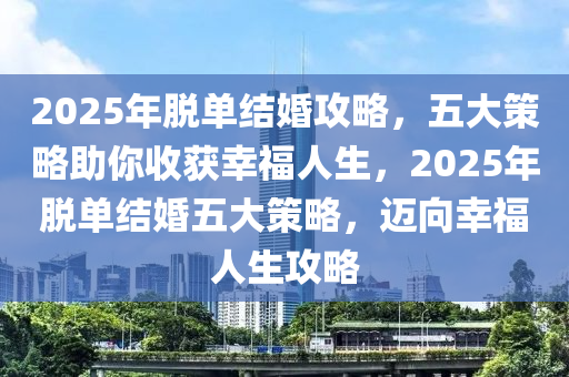 2025年脫單結(jié)婚攻略，五大策略助你收獲幸福人生，2025年脫單結(jié)婚五大策略，邁向幸福人生攻略