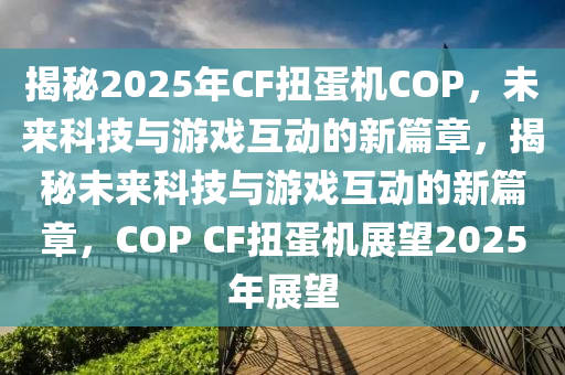 揭秘2025年CF扭蛋機COP，未來科技與游戲互動的新篇章，揭秘未來科技與游戲互動的新篇章，COP CF扭蛋機展望2025年展望