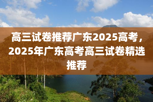 高三試卷推薦廣東2025高考，2025年廣東高考高三試卷精選推薦