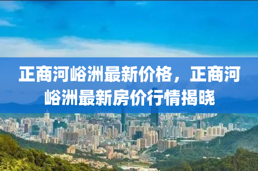 正商河峪洲最新價格，正商河峪洲最新房價行情揭曉