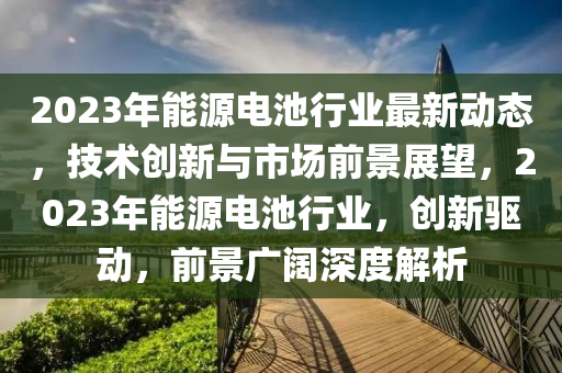 2023年能源電池行業(yè)最新動態(tài)，技術(shù)創(chuàng)新與市場前景展望，2023年能源電池行業(yè)，創(chuàng)新驅(qū)動，前景廣闊深度解析