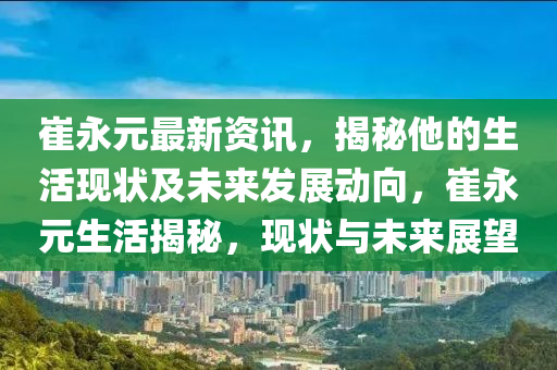 崔永元最新資訊，揭秘他的生活現狀及未來發(fā)展動向，崔永元生活揭秘，現狀與未來展望