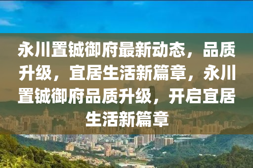 永川置鋮御府最新動態(tài)，品質(zhì)升級，宜居生活新篇章，永川置鋮御府品質(zhì)升級，開啟宜居生活新篇章