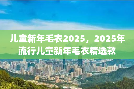 兒童新年毛衣2025，2025年流行兒童新年毛衣精選款