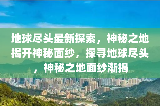 地球盡頭最新探索，神秘之地揭開神秘面紗，探尋地球盡頭，神秘之地面紗漸揭