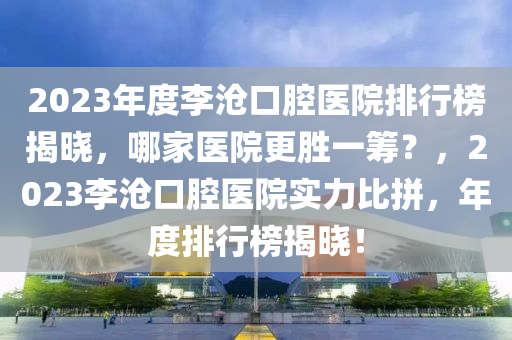 2023年度李滄口腔醫(yī)院排行榜揭曉，哪家醫(yī)院更勝一籌？，2023李滄口腔醫(yī)院實(shí)力比拼，年度排行榜揭曉！