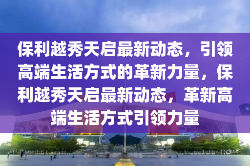 保利越秀天啟最新動態(tài)，引領(lǐng)高端生活方式的革新力量，保利越秀天啟最新動態(tài)，革新高端生活方式引領(lǐng)力量