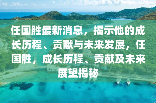 任國勝最新消息，揭示他的成長歷程、貢獻與未來發(fā)展，任國勝，成長歷程、貢獻及未來展望揭秘