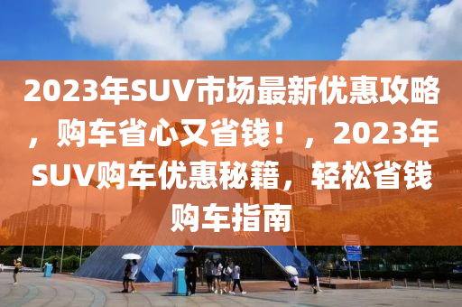 2023年SUV市場最新優(yōu)惠攻略，購車省心又省錢！，2023年SUV購車優(yōu)惠秘籍，輕松省錢購車指南