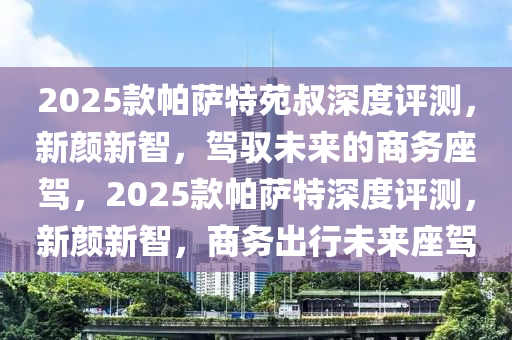 2025款帕薩特苑叔深度評(píng)測，新顏新智，駕馭未來的商務(wù)座駕，2025款帕薩特深度評(píng)測，新顏新智，商務(wù)出行未來座駕