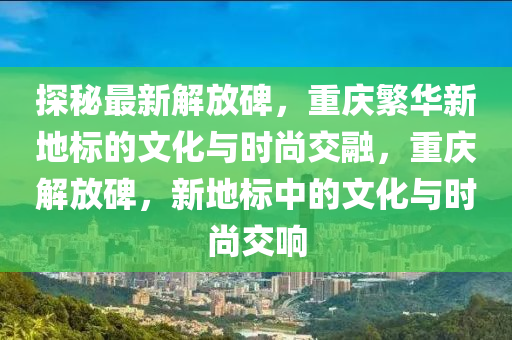 探秘最新解放碑，重慶繁華新地標(biāo)的文化與時(shí)尚交融，重慶解放碑，新地標(biāo)中的文化與時(shí)尚交響