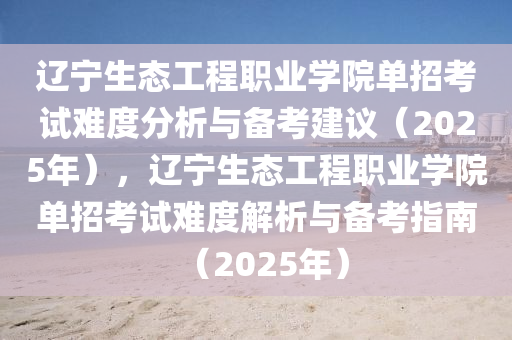 遼寧生態(tài)工程職業(yè)學(xué)院?jiǎn)握锌荚囯y度分析與備考建議（2025年），遼寧生態(tài)工程職業(yè)學(xué)院?jiǎn)握锌荚囯y度解析與備考指南（2025年）