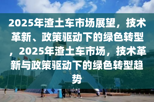 2025年渣土車市場(chǎng)展望，技術(shù)革新、政策驅(qū)動(dòng)下的綠色轉(zhuǎn)型，2025年渣土車市場(chǎng)，技術(shù)革新與政策驅(qū)動(dòng)下的綠色轉(zhuǎn)型趨勢(shì)