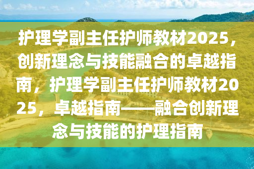 護(hù)理學(xué)副主任護(hù)師教材2025，創(chuàng)新理念與技能融合的卓越指南，護(hù)理學(xué)副主任護(hù)師教材2025，卓越指南——融合創(chuàng)新理念與技能的護(hù)理指南