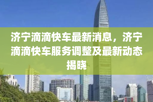 濟寧滴滴快車最新消息，濟寧滴滴快車服務(wù)調(diào)整及最新動態(tài)揭曉