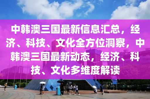 中韓澳三國最新信息匯總，經濟、科技、文化全方位洞察，中韓澳三國最新動態(tài)，經濟、科技、文化多維度解讀