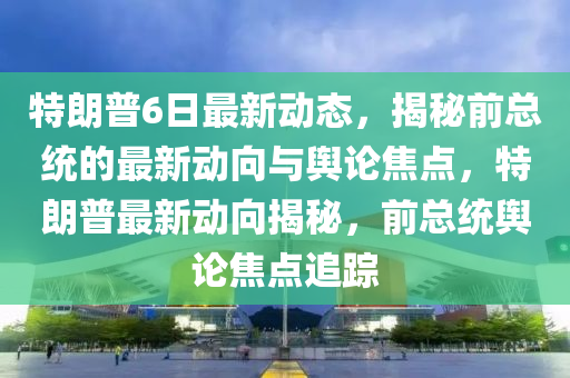 特朗普6日最新動態(tài)，揭秘前總統(tǒng)的最新動向與輿論焦點(diǎn)，特朗普最新動向揭秘，前總統(tǒng)輿論焦點(diǎn)追蹤