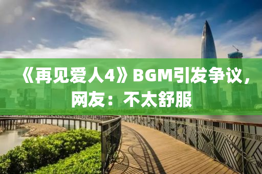 《再見愛人4》BGM引發(fā)爭議，網(wǎng)友：不太舒服