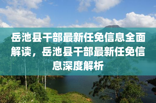 岳池縣干部最新任免信息全面解讀，岳池縣干部最新任免信息深度解析