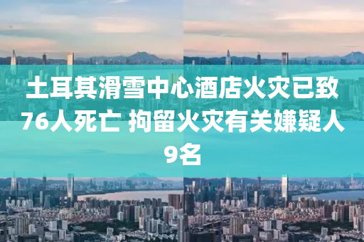 土耳其滑雪中心酒店火災(zāi)已致76人死亡 拘留火災(zāi)有關(guān)嫌疑人9名