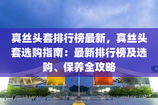 真絲頭套排行榜最新，真絲頭套選購(gòu)指南：最新排行榜及選購(gòu)、保養(yǎng)全攻略