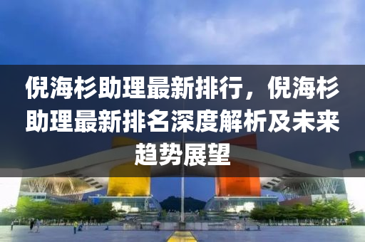 倪海杉助理最新排行，倪海杉助理最新排名深度解析及未來趨勢展望