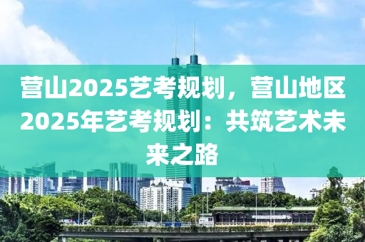 營山2025藝考規(guī)劃，營山地區(qū)2025年藝考規(guī)劃：共筑藝術未來之路