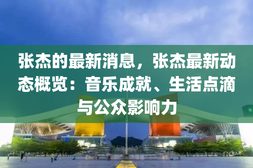 張杰的最新消息，張杰最新動態(tài)概覽：音樂成就、生活點滴與公眾影響力