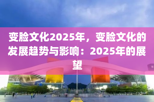 變臉文化2025年，變臉文化的發(fā)展趨勢與影響：2025年的展望