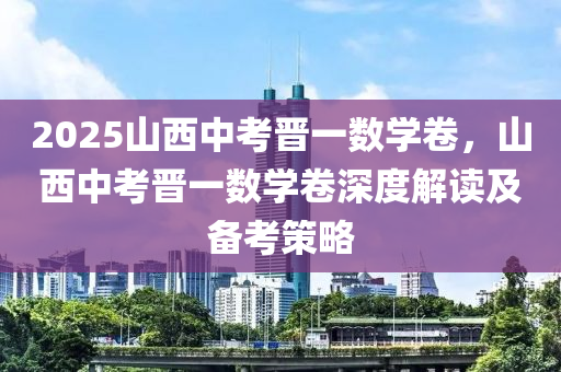 2025山西中考晉一數(shù)學(xué)卷，山西中考晉一數(shù)學(xué)卷深度解讀及備考策略