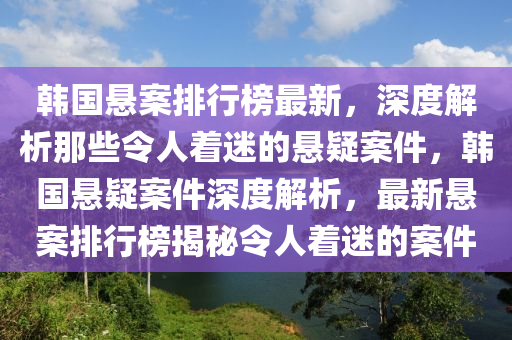 韓國懸案排行榜最新，深度解析那些令人著迷的懸疑案件，韓國懸疑案件深度解析，最新懸案排行榜揭秘令人著迷的案件