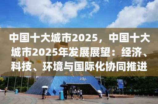 中國十大城市2025，中國十大城市2025年發(fā)展展望：經(jīng)濟、科技、環(huán)境與國際化協(xié)同推進