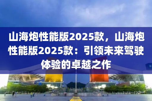 山海炮性能版2025款，山海炮性能版2025款：引領(lǐng)未來駕駛體驗的卓越之作