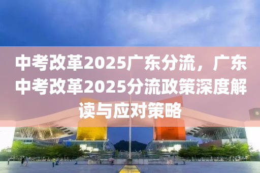 中考改革2025廣東分流，廣東中考改革2025分流政策深度解讀與應(yīng)對(duì)策略