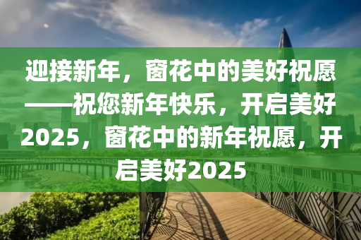 迎接新年，窗花中的美好祝愿——祝您新年快樂，開啟美好2025，窗花中的新年祝愿，開啟美好2025